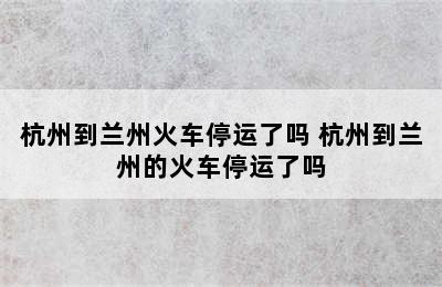 杭州到兰州火车停运了吗 杭州到兰州的火车停运了吗